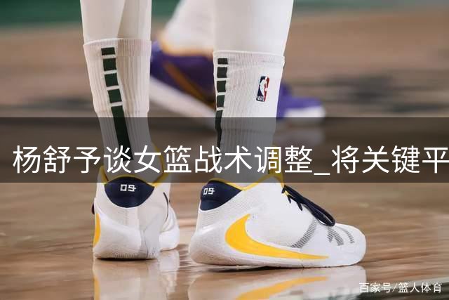 杨舒予谈女篮战术调整 将关键平局归功于运气